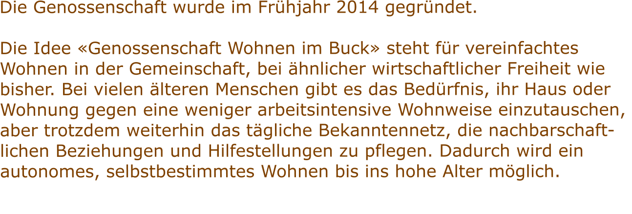 Die Genossenschaft wurde im Frühjahr 2014 gegründet.  Die Idee «Genossenschaft Wohnen im Buck» steht für vereinfachtes  Wohnen in der Gemeinschaft, bei ähnlicher wirtschaftlicher Freiheit wie  bisher. Bei vielen älteren Menschen gibt es das Bedürfnis, ihr Haus oder  Wohnung gegen eine weniger arbeitsintensive Wohnweise einzutauschen,  aber trotzdem weiterhin das tägliche Bekanntennetz, die nachbarschaft- lichen Beziehungen und Hilfestellungen zu pflegen. Dadurch wird ein  autonomes, selbstbestimmtes Wohnen bis ins hohe Alter möglich.